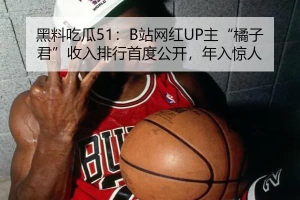 黑料吃瓜51：B站网红UP主“橘子君”收入排行首度公开，年入惊人