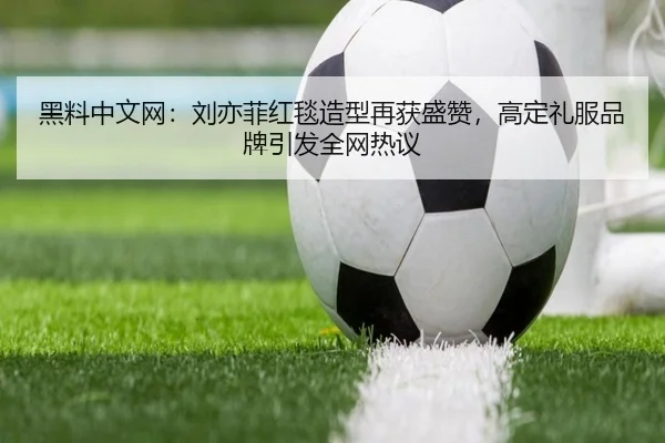 黑料中文网：刘亦菲红毯造型再获盛赞，高定礼服品牌引发全网热议